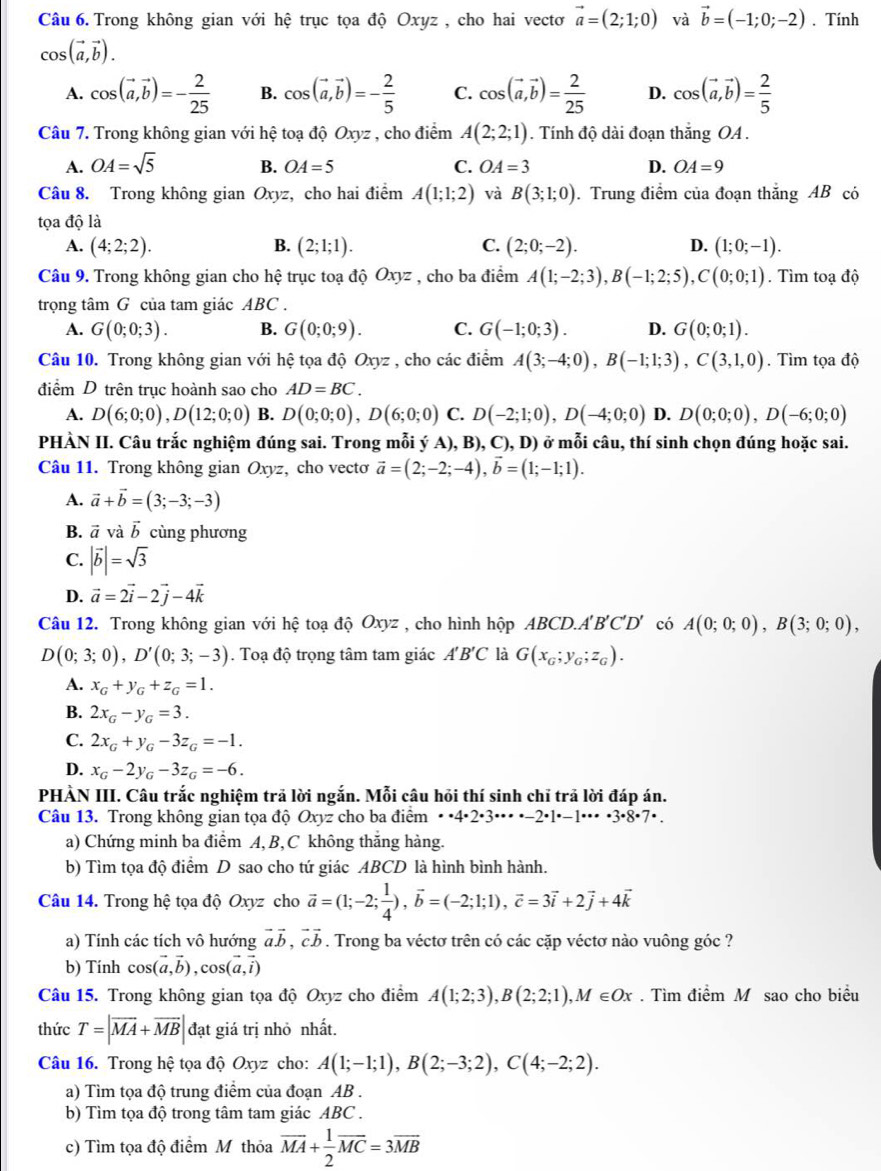 Trong không gian với hệ trục tọa độ Oxyz , cho hai vectơ vector a=(2;1;0) và vector b=(-1;0;-2). Tính
cos (vector a,vector b).
A. cos (vector a,vector b)=- 2/25  B. cos (vector a,vector b)=- 2/5  C. cos (vector a,vector b)= 2/25  D. cos (vector a,vector b)= 2/5 
Câu 7. Trong không gian với hệ toạ độ Oxyz , cho điểm A(2;2;1). Tính độ dài đoạn thắng OA .
A. OA=sqrt(5) B. OA=5 C. OA=3 D. OA=9
Câu 8. Trong không gian Oxyz, cho hai điểm A(1;1;2) và B(3;1;0). Trung điểm của đoạn thắng AB có
tọa độ là
A. (4;2;2). B. (2;1;1). C. (2;0;-2). D. (1;0;-1).
Câu 9. Trong không gian cho hệ trục toạ độ Oxyz , cho ba điểm A(1;-2;3),B(-1;2;5),C(0;0;1). Tìm toạ độ
trọng tâm G của tam giác ABC .
A. G(0;0;3). B. G(0;0;9). C. G(-1;0;3). D. G(0;0;1).
Câu 10. Trong không gian với hệ tọa độ Oxyz , cho các điểm A(3;-4;0),B(-1;1;3),C(3,1,0). Tìm tọa độ
điểm D trên trục hoành sao cho AD=BC.
A. D(6;0;0),D(12;0;0) B. D(0;0;0),D(6;0;0) C. D(-2;1;0),D(-4;0;0) D. D(0;0;0),D(-6;0;0)
PHÀN II. Câu trắc nghiệm đúng sai. Trong mỗi ý A), B), C), D) ở mỗi câu, thí sinh chọn đúng hoặc sai.
Câu 11. Trong không gian Oxyz :, cho vectơ vector a=(2;-2;-4),vector b=(1;-1;1).
A. vector a+vector b=(3;-3;-3)
B. vector a và vector b cùng phương
C. |vector b|=sqrt(3)
D. vector a=2vector i-2vector j-4vector k
Câu 12. Trong không gian với hệ toạ độ p 0xyz , cho hình hộp ABC D.A'B'C'D' có A(0;0;0),B(3;0;0),
D(0;3;0),D'(0;3;-3). Toạ độ trọng tâm tam giác A'B'C là G(x_G;y_G;z_G).
A. x_G+y_G+z_G=1.
B. 2x_G-y_G=3.
C. 2x_G+y_G-3z_G=-1.
D. x_G-2y_G-3z_G=-6.
PHÀN III. Câu trắc nghiệm trả lời ngắn. Mỗi câu hỏi thí sinh chỉ trả lời đáp án.
Câu 13. Trong không gian tọa độ Oxyz cho ba điểm · · 4· 2· 3· ·s · -2· 1· -1· ·s · 3· 8· 7· .
a) Chứng minh ba điểm A, B,C không thăng hàng.
b) Tìm tọa độ điểm D sao cho tứ giác ABCD là hình bình hành.
Câu 14. Trong hệ tọa độ Oxyz cho vector a=(1;-2; 1/4 ),vector b=(-2;1;1),vector c=3vector i+2vector j+4vector k
a) Tính các tích vô hướng vector avector b,vector cvector b. Trong ba véctơ trên có các cặp véctơ nào vuông góc ?
b) Tính cos (vector a,vector b),cos (vector a,vector i)
Câu 15. Trong không gian tọa độ Oxyz cho điểm A(1;2;3),B(2;2;1), M ∈ Ox. Tìm điểm M sao cho biểu
thức T=|overline MA+overline MB| đạt giá trị nhỏ nhất.
Câu 16. Trong hệ tọa độ Oxyz cho: A(1;-1;1),B(2;-3;2),C(4;-2;2).
a) Tìm tọa độ trung điểm của đoạn AB .
b) Tìm tọa độ trong tâm tam giác ABC .
c) Tìm tọa độ điểm M thỏa overline MA+ 1/2 overline MC=3overline MB