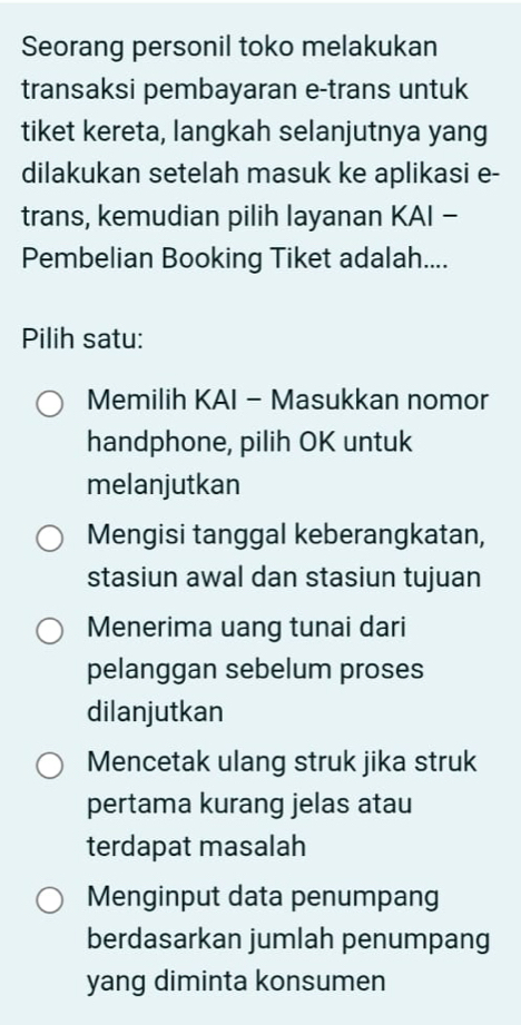 Seorang personil toko melakukan
transaksi pembayaran e-trans untuk
tiket kereta, langkah selanjutnya yang
dilakukan setelah masuk ke aplikasi e-
trans, kemudian pilih layanan KAI -
Pembelian Booking Tiket adalah....
Pilih satu:
Memilih KAI - Masukkan nomor
handphone, pilih OK untuk
melanjutkan
Mengisi tanggal keberangkatan,
stasiun awal dan stasiun tujuan
Menerima uang tunai dari
pelanggan sebelum proses
dilanjutkan
Mencetak ulang struk jika struk
pertama kurang jelas atau
terdapat masalah
Menginput data penumpang
berdasarkan jumlah penumpang
yang diminta konsumen