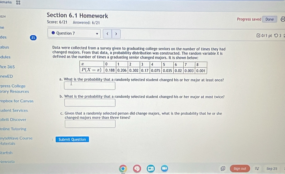 kmarks 
024 Section 6.1 Homework
Score: 6/21 Answered: 6/21 Progress saved Done
ne
Question 7 < > 0/1 pt つ 3 
des 21
abus Data were collected from a survey given to graduating college seniors on the number of times they had
changed majors. From that data, a probability distribution was constructed. The random variable X is
dules defined as the number of times a graduating senior changed majors. It is shown below:
fice 365 
nexED a. What is the probability that a randomly selected student changed his or her major at least once?
press College
prary Resources
b. What is the probability that a randomly selected student changed his or her major at most twice?
ropbox for Canvas
udent Services c. Given that a randomly selected person did change majors, what is the probability that he or she
ollett Discover changed majors more than three times?
nline Tutoring
ryteWave Course Submit Question
Materials
Starnsh
Newsela
Sign out Sep 25