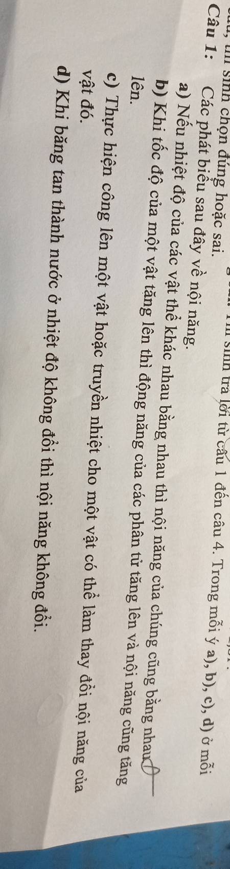 sinh chọn đúng hoặc sai. 
Il sinh tra lời từ cầu 1 đến câu 4. Trong mỗi ý a), b), c), d) ở mỗi 
Câu 1: Các phát biểu sau đây về nội năng. 
a) Nếu nhiệt độ của các vật thể khác nhau bằng nhau thì nội năng của chúng cũng bằng nhau 
b) Khi tốc độ của một vật tăng lên thì động năng của các phân tử tăng lên và nội năng cũng tăng 
lên. 
c) Thực hiện công lên một vật hoặc truyền nhiệt cho một vật có thể làm thay đổi nội năng của 
vật đó. 
d) Khi băng tan thành nước ở nhiệt độ không đổi thì nội năng không đổi.