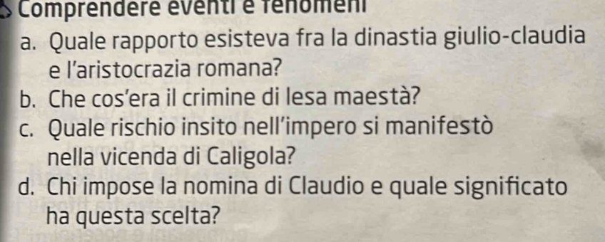 Comprendere éventi é fénômen 
a. Quale rapporto esisteva fra la dinastia giulio-claudia 
e l’aristocrazia romana? 
b. Che cos'era il crimine di lesa maestà? 
c. Quale rischio insito nell’impero si manifestò 
nella vicenda di Caligola? 
d. Chi impose la nomina di Claudio e quale significato 
ha questa scelta?