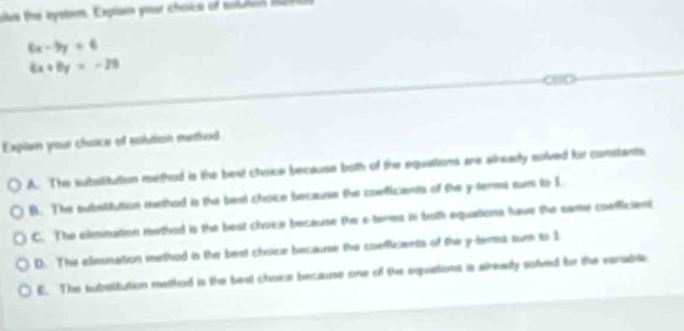 ve the bystom. Explain your choice of coluren R4a
6x-9y=6
6x+6y=-20
Exglain your chasice of subtion methed
A. The subatitution methed is the best choice because both of the equations are already solved for constants
B. The substitution methed is the best choce becaune the ooeficients of the y terma surs to L
C. The elimination method is the beat choice because Dw e ters in both equadioms have the came coelficient
D. The alimmation methed is the best chsice becaue the conficients of the y tema sum is 1
E. The substitution methed is the bed choce because one of the equations is akeady solved for the earable