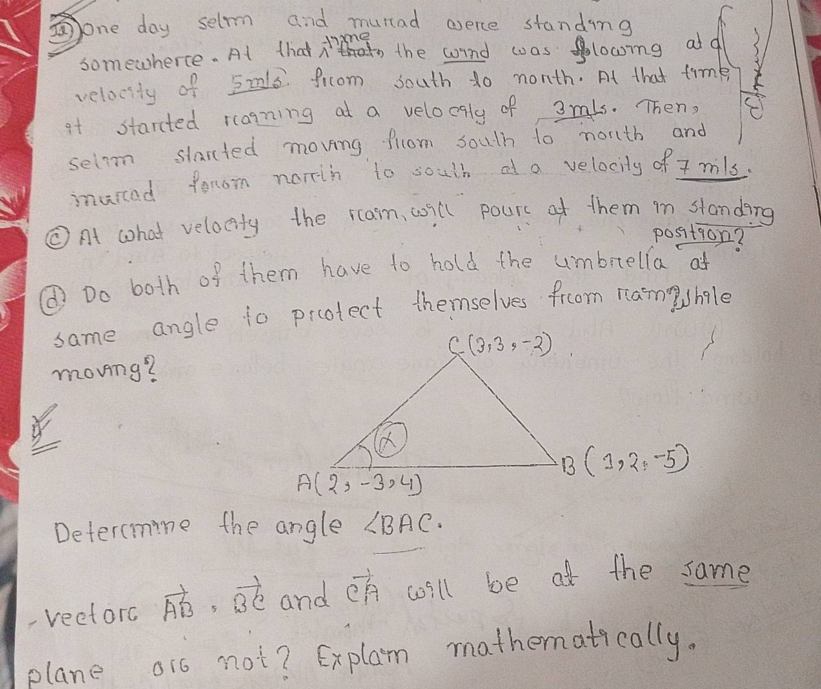 one day selrm and murad werce standing
mgo the arne caanlooing ad?
somewherce. At tha n die
velocsty of 52ls frcom south do nonth. At that timk
at starcted rlagning at a veloogly of 3mls. Then,
selom slarcted moving flom soutn to north and
muicad from norih to soutd  a velocity of 7 mils.
CAt what velocity the ram, will pours at them in standing
position?
① Do both of them have to hold the umbrella at
same angle to protect themselves froom nam hgle
moving?
B(1,2,-5)
Detercmine the angle ∠ BAC.
reetorc vector AB=vector BC and vector CA will be at the same
plane oi0 not? Explan mathenatically.