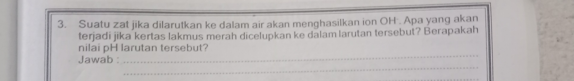 Suatu zat jika dilarutkan ke dalam air akan menghasilkan ion OH . Apa yang akan 
terjadi jika kertas lakmus merah dicelupkan ke dalam larutan tersebut? Berapakah 
_ 
nilai pH larutan tersebut? 
_ 
Jawab :