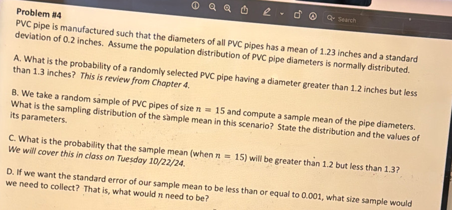 Problem #4 
Search 
PVC pipe is manufactured such that the diameters of all PVC pipes has a mean of 1.23 inches and a standard 
deviation of 0.2 inches. Assume the population distribution of PVC pipe diameters is normally distributed. 
A. What is the probability of a randomly selected PVC pipe having a diameter greater than 1.2 inches but less 
than 1.3 inches? This is review from Chapter 4. 
B. We take a random sample of PVC pipes of size n=15 and compute a sample mean of the pipe diameters. 
its parameters. 
What is the sampling distribution of the sample mean in this scenario? State the distribution and the values of 
C. What is the probability that the sample mean (when n=15) will be greater than 1.2 but less than 1.3? 
We will cover this in class on Tuesday 10/22/24. 
D. If we want the standard error of our sample mean to be less than or equal to 0.001, what size sample would 
we need to collect? That is, what would n need to be?