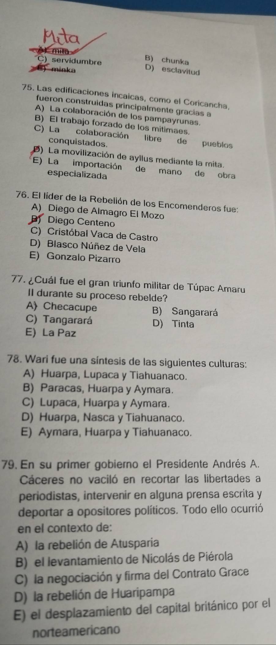 mita
B) chunka
C) servidumbre D) esclavitud
) minka
75. Las edificaciones incaicas, como el Coricancha,
fueron construidas principalmente gracías a
A) La colaboración de los pampayrunas.
B) El trabajo forzado de los mitimaes.
C) La colaboración libre de pueblos
conquistados.
D) La movilización de ayllus mediante la mita.
E) La importación de mano de obra
especializada
76. El líder de la Rebelión de los Encomenderos fue:
A) Diego de Almagro El Mozo
B) Diego Centeno
C) Cristóbal Vaca de Castro
D) Blasco Núñez de Vela
E) Gonzalo Pizarro
77. ¿Cuál fue el gran triunfo militar de Túpac Amaru
II durante su proceso rebelde?
A Checacupe B) Sangarará
C) Tangarará D) Tinta
E) La Paz
78. Wari fue una síntesis de las siguientes culturas:
A) Huarpa, Lupaca y Tiahuanaco.
B) Paracas, Huarpa y Aymara.
C) Lupaca, Huarpa y Aymara.
D) Huarpa, Nasca y Tiahuanaco.
E) Aymara, Huarpa y Tiahuanaco.
79. En su primer gobierno el Presidente Andrés A.
Cáceres no vaciló en recortar las libertades a
periodistas, intervenir en alguna prensa escrita y
deportar a opositores políticos. Todo ello ocurrió
en el contexto de:
A) la rebelión de Atusparia
B) el levantamiento de Nicolás de Piérola
C) la negociación y firma del Contrato Grace
D) la rebelión de Huaripampa
E) el desplazamiento del capital británico por el
norteamericano