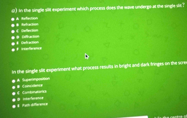 () In the single slit experiment which process does the wave undergo at the single slit?
A Reflection
B Refraction
C Deflection
D Diffraction
E Defraction
F Interference
In the single slit experiment what process results in bright and dark fringes on the scre
A Superimposition
B Coincidence
C Combinatorics
D interference
E Path difference