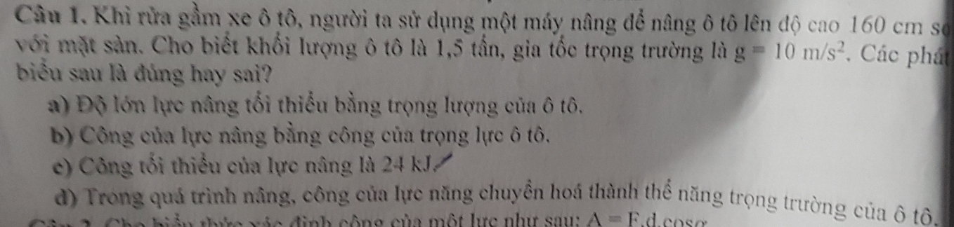 Khi rửa gầm xe ô tô, người ta sử dụng một máy nâng để nâng ô tô lên độ cao 160 cm số
với mặt sản. Cho biết khối lượng ô tô là 1,5 tần, gia tốc trọng trường là g=10m/s^2. Các phát
biểu sau là đúng hay sai?
a) Độ lớn lực nâng tối thiếu bằng trọng lượng của ô tô.
b) Công của lực nâng bằng công của trọng lực ô tô.
c) Công tối thiếu của lực nâng là 24kJ
d) Trong quá trình nâng, công của lực năng chuyền hoá thành thể năng trọng trường của ô tô.
* đ h ô n g c ủ a ộ l ự c như a u A=F.d