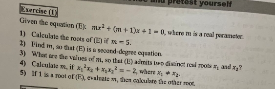 and prêtest yourself 
Exercise (1) 
Given the equation (E): mx^2+(m+1)x+1=0 , where m is a real parameter. 
1) Calculate the roots of (E) if m=5. 
2) Find m, so that (E) is a second-degree equation. 
3) What are the values of m, so that (E) admits two distinct real roots x_1 and x_2 ? 
4) Calculate m, if x_1^(2x_2)+x_1x_2^(2=-2 , where x_1)!= x_2. 
5) If 1 is a root of (E), evaluate m, then calculate the other root.