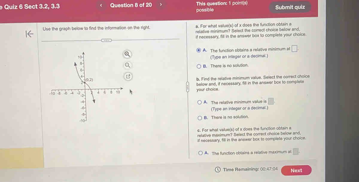 Sect 3.2, 3.3 Question 8 of 20 This question: 1 point(s) Submit quiz
possible
Use the graph below to find the information on the right. a. For what value(s) of x does the function obtain a
relative minimum? Select the correct choice below and,
if necessary, fill in the answer box to complete your choice.
A. The function obtains a relative minimum at □ .
(Type an integer or a decimal.)
B. There is no solution.
b, Find the relative minimum value. Select the correct choice
below and, if necessary, fill in the answer box to complete
your choice.
A. The relative minimum value is _ 
(Type an integer or a decimal.)
B. There is no solution.
c. For what value(s) of x does the function obtain a
relative maximum? Select the correct choice below and,
if necessary, fill in the answer box to complete your choice.
A. The function obtains a relative maximum at
Time Remaining: 00:47:04 Next