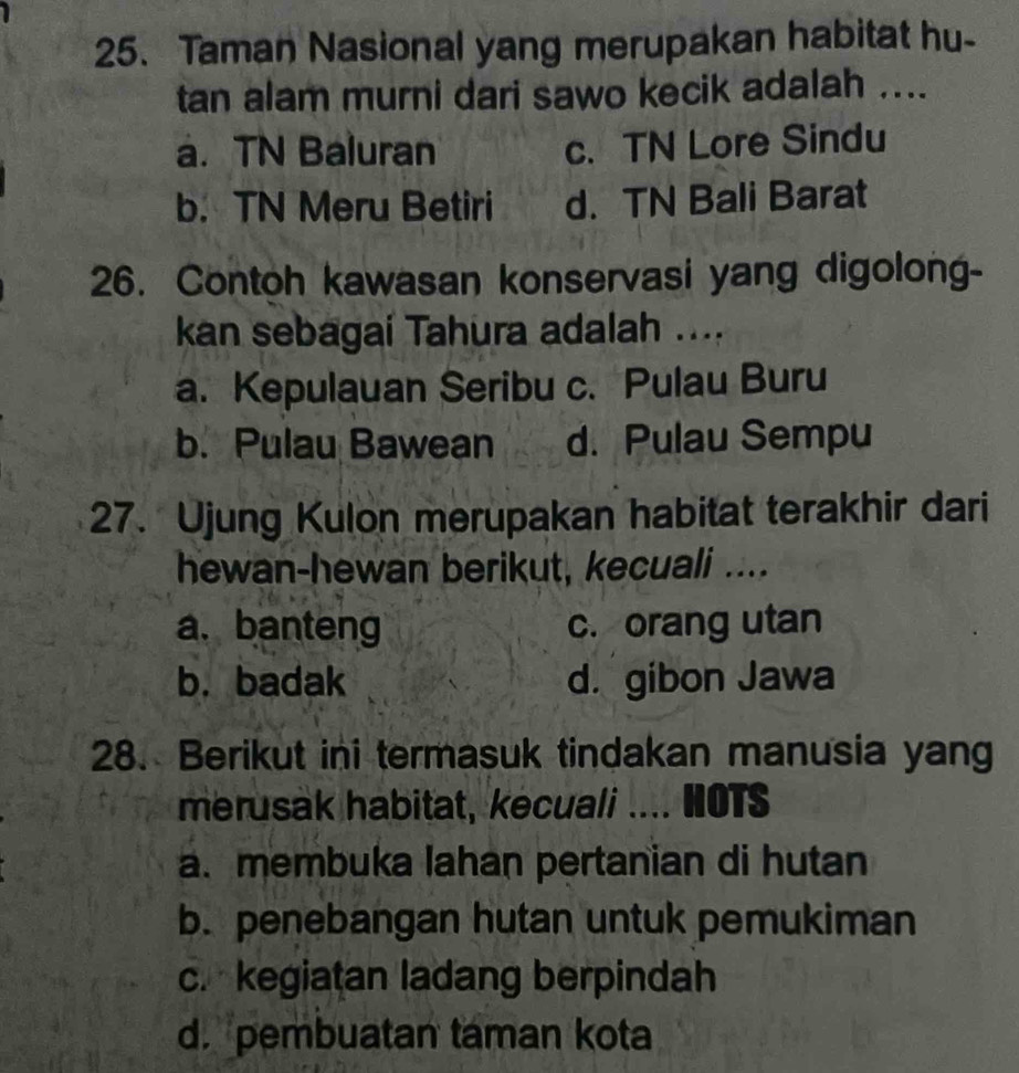 Taman Nasional yang merupakan habitat hu-
tan alam murni dari sawo kecik adalah ....
a. TN Baluran c. TN Lore Sindu
b. TN Meru Betiri d. TN Bali Barat
26. Contoh kawasan konservasi yang digolong-
kan sebagai Tahura adalah ....
a. Kepulauan Seribu c. Pulau Buru
b. Pulau Bawean d. Pulau Sempu
27. Ujung Kulon merupakan habitat terakhir dari
hewan-hewan berikut, kecuali ....
a. banteng c. orang utan
b. badak d. gibon Jawa
28. Berikut ini termasuk tindakan manusia yang
merusak habitat, kecuali .... HOTS
a. membuka lahan pertanian di hutan
b. penebangan hutan untuk pemukiman
c. kegiatan ladang berpindah
d. pembuatan taman kota