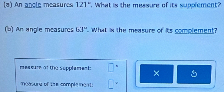 An angle measures 121°. What is the measure of its supplement? 
(b) An angle measures 63°. What is the measure of its complement? 
measure of the supplement: □°
× 
measure of the complement: □°