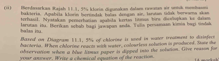 (ii) Berdasarkan Rajah 11.1, 5% klorin digunakan dalam rawatan air untuk membasmi 
bakteria. Apabila klorin bertindak balas dengan air, larutan tidak berwarna akan 
terhasil. Nyatakan pemerhatian apabila kertas litmus biru dicelupkan ke dalam 
larutan itu. Berikan sebab bagi jawapan anda. Tulis persamaan kimia bagi tindak 
balas itu. 
Based on Diagram 11.1, 5% of chlorine is used in water treatment to disinfect 
bacteria. When chlorine reacts with water, colourless solution is produced. State the 
observation when a blue litmus paper is dipped into the solution. Give reason for 
your answer. Write a chemical equation of the reaction. 
A markah