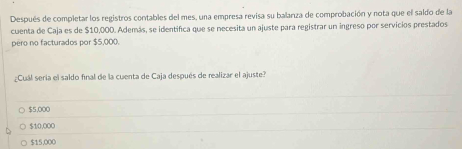 Después de completar los registros contables del mes, una empresa revisa su balanza de comprobación y nota que el saldo de la
cuenta de Caja es de $10,000. Además, se identifca que se necesita un ajuste para registrar un ingreso por servicios prestados
pero no facturados por $5,000.
¿Cuál sería el saldo final de la cuenta de Caja después de realizar el ajuste?
$5,000
$10,000
$15,000