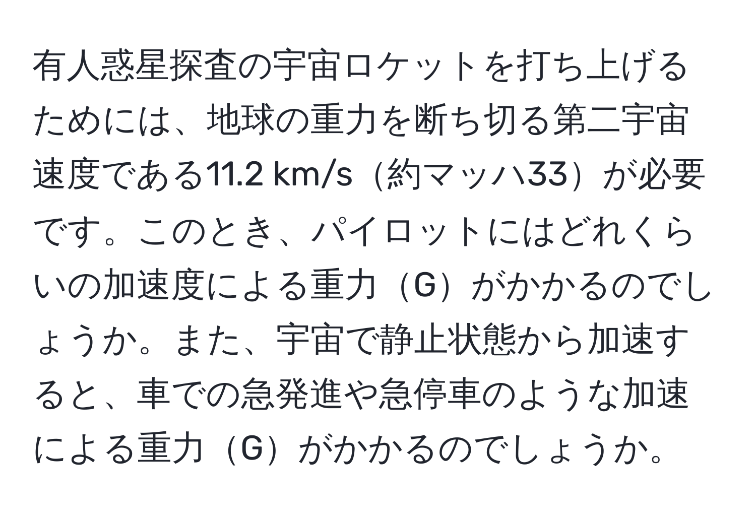 有人惑星探査の宇宙ロケットを打ち上げるためには、地球の重力を断ち切る第二宇宙速度である11.2 km/s約マッハ33が必要です。このとき、パイロットにはどれくらいの加速度による重力Gがかかるのでしょうか。また、宇宙で静止状態から加速すると、車での急発進や急停車のような加速による重力Gがかかるのでしょうか。