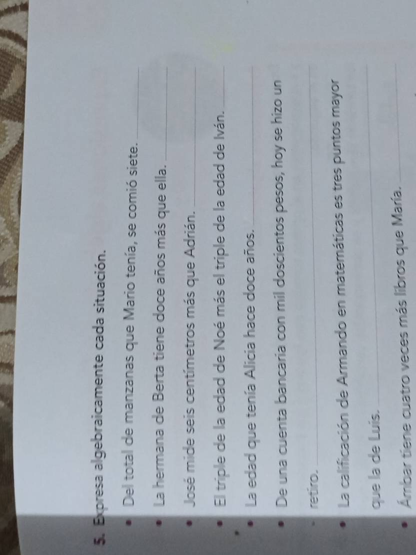 Expresa algebraicamente cada situación. 
Del total de manzanas que Mario tenía, se comió siete._ 
La hermana de Berta tiene doce años más que ella._ 
José mide seis centímetros más que Adrián._ 
El triple de la edad de Noé más el triple de la edad de Iván._ 
La edad que tenía Alicia hace doce años._ 
De una cuenta bancaria con mil doscientos pesos, hoy se hizo un 
retiro. 
_ 
La calificación de Armando en matemáticas es tres puntos mayor 
que la de Luis. 
_ 
Ámbar tiene cuatro veces más libros que María._