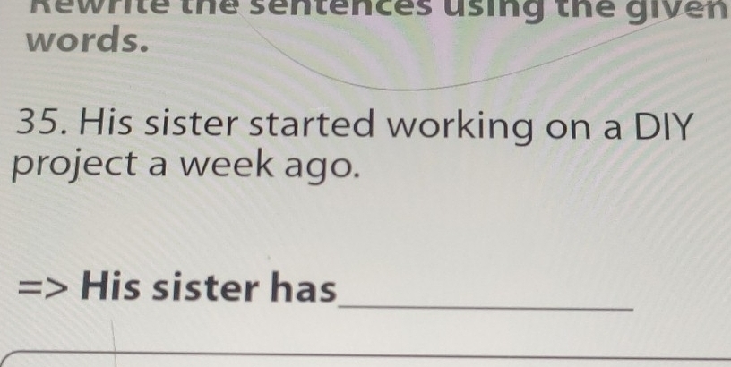 Rewrite the sentences using the given 
words. 
35. His sister started working on a DIY 
project a week ago. 
_ 
His sister has