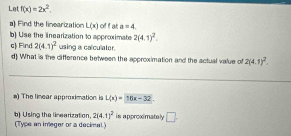 Let f(x)=2x^2. 
a) Find the linearization L(x) off at a=4. 
b) Use the linearization to approximate 2(4.1)^2. 
c) Find 2(4.1)^2 using a calculator. 
d) What is the difference between the approximation and the actual value of 2(4.1)^2. 
a) The linear approximation is L(x)=16x-32. 
b) Using the linearization, 2(4.1)^2 is approximately □. 
(Type an integer or a decimal.)