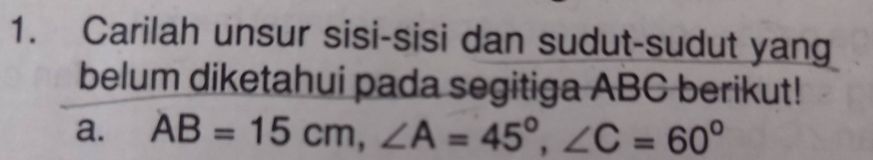 Carilah unsur sisi-sisi dan sudut-sudut yang 
belum diketahui pada segitiga ABC berikut! 
a. AB=15cm, ∠ A=45°, ∠ C=60°