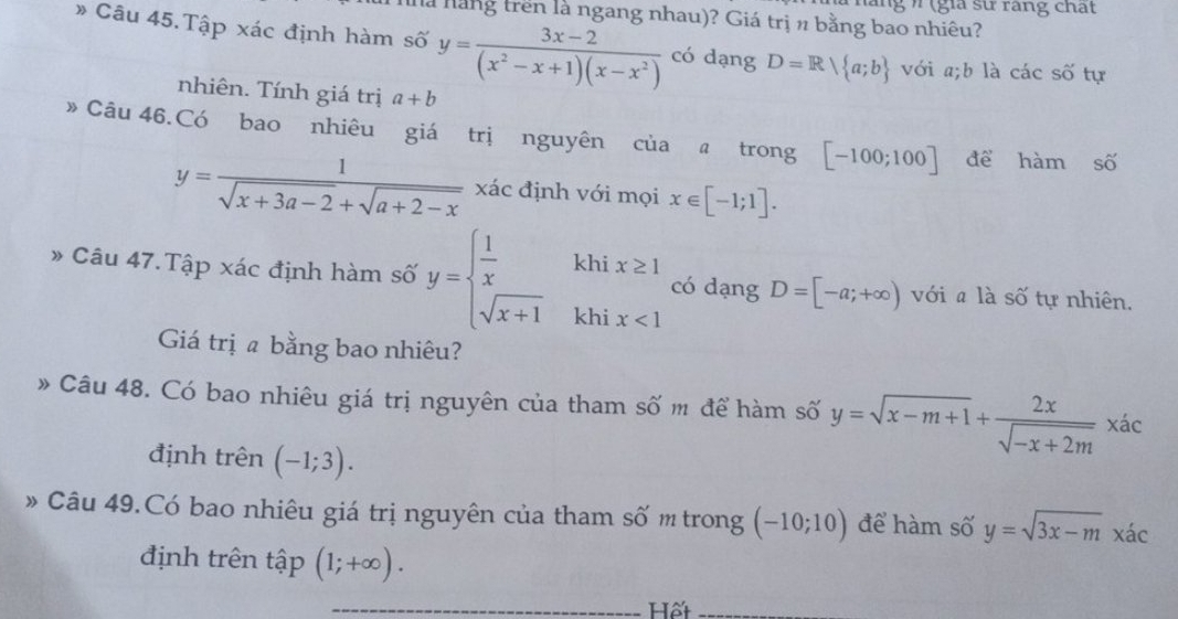 lng / (gia sử răng chất 
là hàng trên là ngang nhau)? Giá trị n bằng bao nhiêu? 
» Câu 45. Tập xác định hàm số y= (3x-2)/(x^2-x+1)(x-x^2)  có dạng D=R| a;b với a;b là các số tự 
nhiên. Tính giá trị a+b
》 Câu 46.Có bao nhiêu giá trị nguyên của @ trong [-100;100] để hàm số
y= 1/sqrt(x+3a-2)+sqrt(a+2-x)  xác định với mọi x∈ [-1;1]. 
* Câu 47.Tập xác định hàm số y=beginarrayl  1/x  sqrt(x+1)endarray. khi x<1</tex> 
khi x≥ 1 có dạng D=[-a;+∈fty ) với là số tự nhiên. 
Giá trị a bằng bao nhiêu? 
» Câu 48. Có bao nhiêu giá trị nguyên của tham số m để hàm số y=sqrt(x-m+1)+ 2x/sqrt(-x+2m) * ac
định trên (-1;3). 
» Câu 49.Có bao nhiêu giá trị nguyên của tham số m trong (-10;10) để hàm số y=sqrt(3x-m) xác 
định trên tập (1;+∈fty ). 
_Hết