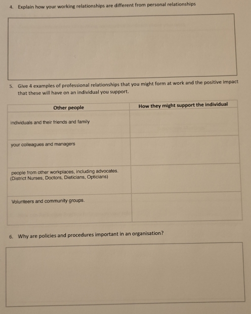 Explain how your working relationships are different from personal relationships 
5. Give 4 examples of professional relationships that you might form at work and the positive impact 
that these will have on an individual you support. 
6. Why are policies and procedures important in an organisation?