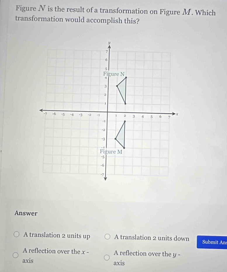 Figure N is the result of a transformation on Figure M. Which
transformation would accomplish this?
Answer
A translation 2 units up A translation 2 units down Submit Ans
A reflection over the x - A reflection over the y -
axis axis