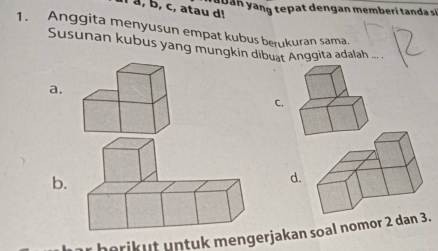 r a b an yang tepat dengan memberi tanda si
l a, b, c, atau d!
1. Anggita menyusun empat kubus berukuran sama.
Susunan kubus yang mungkin dibuat Anggita adalah ... .
a.
C.
b.
d.
m e n er jakan soal nomor 2 dan 3.