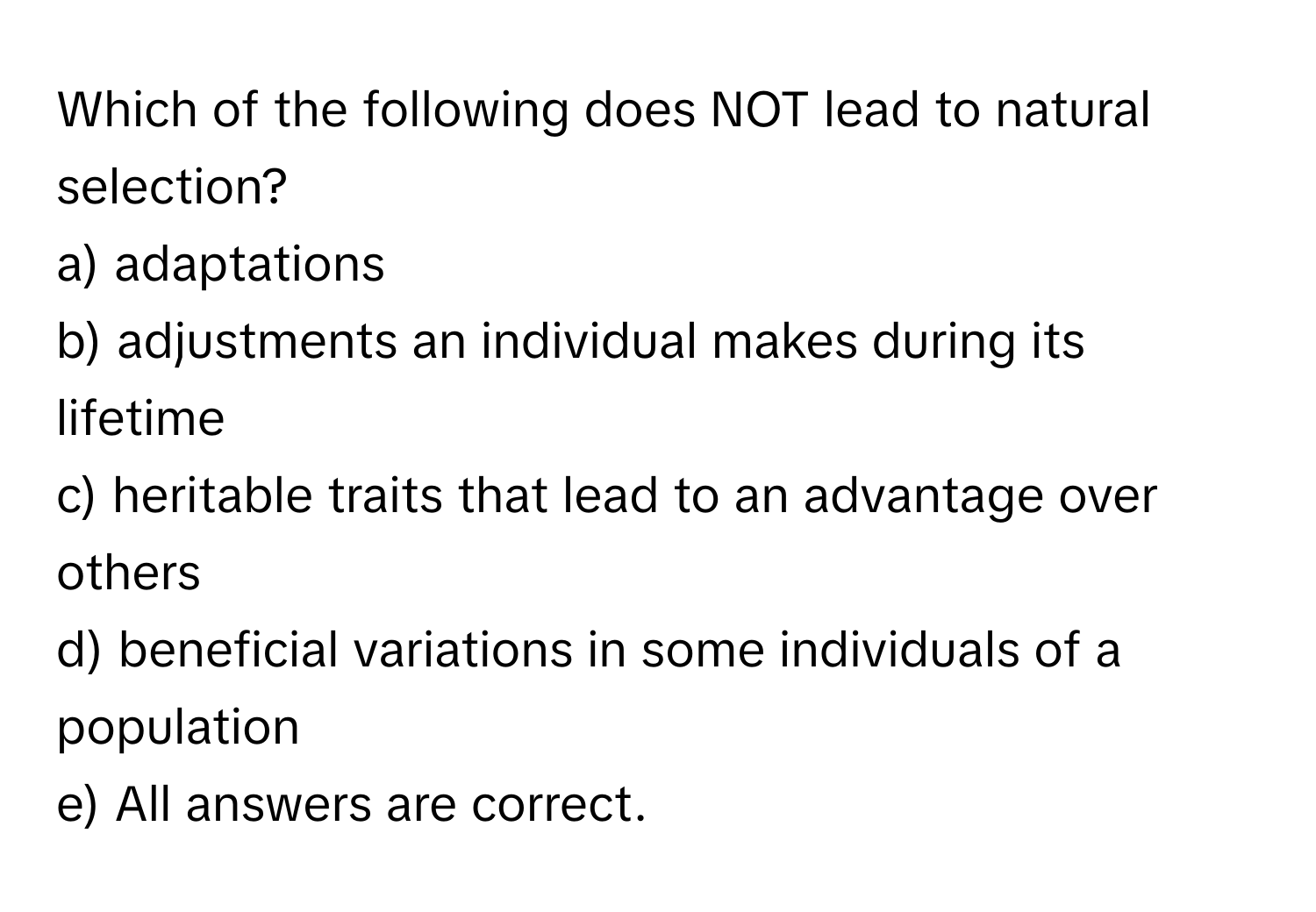 Which of the following does NOT lead to natural selection?

a) adaptations
b) adjustments an individual makes during its lifetime
c) heritable traits that lead to an advantage over others
d) beneficial variations in some individuals of a population
e) All answers are correct.