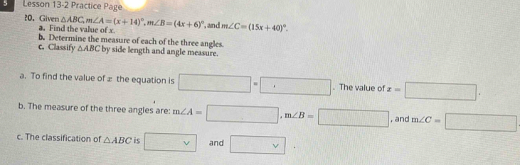 Lesson 13-2 Practice Page 
20. Given △ ABC, m∠ A=(x+14)^circ , m∠ B=(4x+6)^circ  , and m∠ C=(15x+40)^circ . 
a. Find the value of x. 
b. Determine the measure of each of the three angles. 
c. Classify △ ABC by side length and angle measure. 
a. To find the value of x the equation is □ =□. The value of x=□. 
b. The measure of the three angles are: m∠ A=□ , m∠ B=□ , and m∠ C=□
c. The classification of △ ABC is □ v and □.