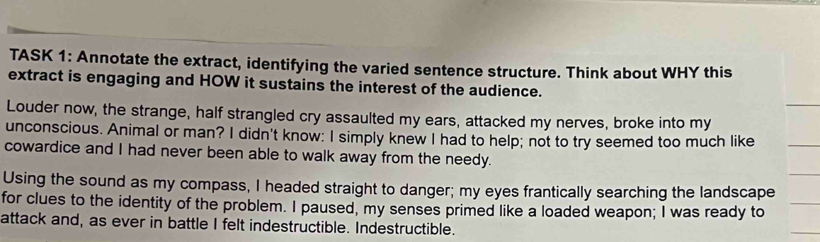 TASK 1: Annotate the extract, identifying the varied sentence structure. Think about WHY this 
extract is engaging and HOW it sustains the interest of the audience. 
Louder now, the strange, half strangled cry assaulted my ears, attacked my nerves, broke into my 
unconscious. Animal or man? I didn't know: I simply knew I had to help; not to try seemed too much like 
cowardice and I had never been able to walk away from the needy. 
Using the sound as my compass, I headed straight to danger; my eyes frantically searching the landscape 
for clues to the identity of the problem. I paused, my senses primed like a loaded weapon; I was ready to 
attack and, as ever in battle I felt indestructible. Indestructible.