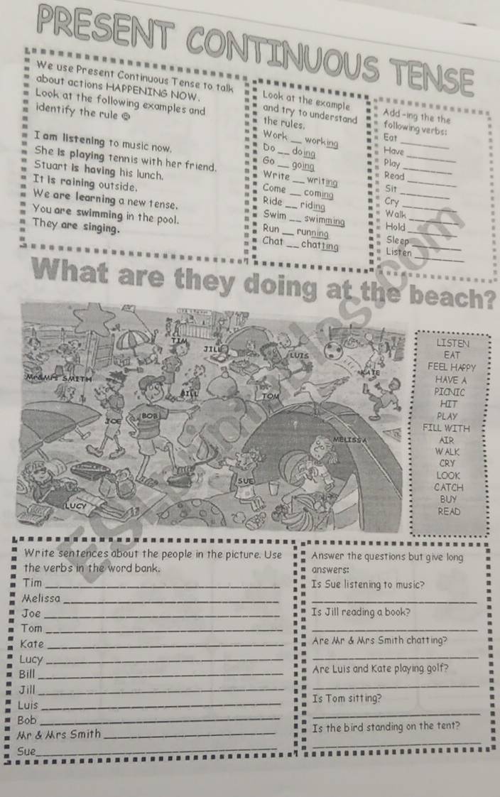 PRESENT CONTINUOUS TENSE 
We use Present Continuous Tense to talk 
about actions HAPPENING NOW. Look at the example Add-ing the the 
Look at the following examples and and try to understand following verbs: 
the rules. 
identify the rule ! Work working Eat Have 
I am listening to music now. Go __going Play__ 
doing 
She Is playing tennis with her friend. Write writing Read 
Stuart is having his lunch. _Cry_ 
Come Sit 
It is raining outside. ___riding Walk_ 
coming 
Ride 
We are learning a new tense. Swim_ swimming Hold Sleep_ 
You are swimming in the pool. 
Run running 
_ 
They are singing. Chat_ _chatting Listen_ 
What are they doing at thch? 
TEN 
EAT 
HAPPY 
HAVE A 
PICNIC 
T 
Y 
ITH 
R 
WALK 
Y 
LOOK 
CATCH 
Y 
READ 
Write sentences about the people in the picture. Use Answer the questions but give long 
the verbs in the word bank. answers: 
Tim_ Is Sue listening to music? 
Melissa_ 
_ 
Joe _Is Jill reading a book? 
Torn_ 
_ 
Kate _Are r & Mrs Smith chatting? 
Lucy_ 
_ 
Bill _Are Luis and Kate playing golf? 
Jill_ 
_ 
Luis_ 
Is Tom sitting? 
Bob_ 
_ 
_ 
r & rs Smith _Is the bird standing on the tent? 
Sue_ 
_