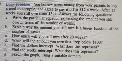 Loan Problem You borrow some money from your parents to buy 
a used motorcycle, and agree to pay it off at $17 a week. After 13
weeks you still owe them $544. Answer the following questions: 
a. Write the particular equation expressing the amount you still 
owe in terms of the number of weeks. 
b. Explain why the amount you still owe is a linear function of the 
number of weeks. 
c. How much will you still owe after 20 weeks? 
d. When will the amount you owe first drop below $100? 
e. Find the dollars intercept. What does this represent? 
f. Find the weeks intercept. What does this represent? 
g. Sketch the graph, using a suitable domain.