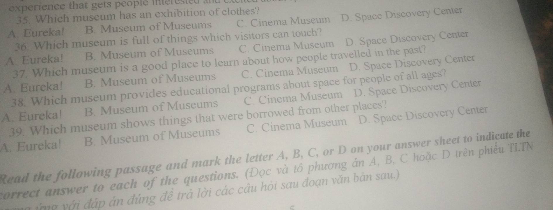 experience that gets people interesied and t
35. Which museum has an exhibition of clothes?
A. Eureka! B. Museum of Museums C. Cinema Museum D. Space Discovery Center
36. Which museum is full of things which visitors can touch?
A. Eureka! B. Museum of Museums C. Cinema Museum D. Space Discovery Center
37. Which museum is a good place to learn about how people travelled in the past?
A. Eureka! B. Museum of Museums C. Cinema Museum D. Space Discovery Center
38. Which museum provides educational programs about space for people of all ages?
A. Eureka! B. Museum of Museums C. Cinema Museum D. Space Discovery Center
39. Which museum shows things that were borrowed from other places?
A. Eureka! B. Museum of Museums C. Cinema Museum D. Space Discovery Center
Read the following passage and mark the letter A, B, C, or D on your answer sheet to indicate the
correct answer to each of the questions. (Đọc và tô phương án A, B, C hoặc D trên phiếu TLTN
i m a với đáp án đúng đề trả lời các câu hỏi sau đoạn văn bản sau.)