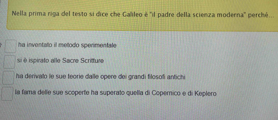 Nella prima riga del testo si dice che Galileo è 'il padre della scienza moderna' perché...
ha inventato il metodo sperimentale
si è ispirato alle Sacre Scritture
ha derivato le sue teorie dalle opere dei grandi filosofi antichi
la fama delle sue scoperte ha superato quella di Copernico e di Keplero