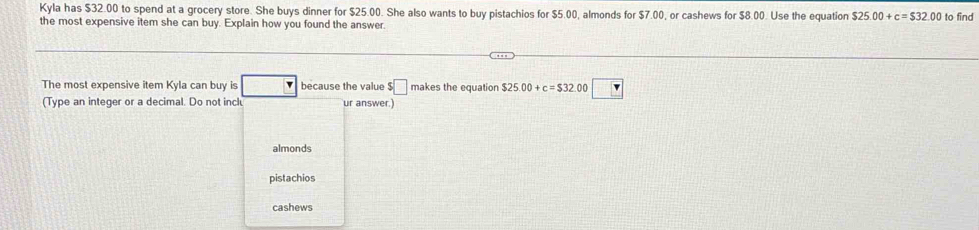 Kyla has $32.00 to spend at a grocery store. She buys dinner for $25.00. She also wants to buy pistachios for $5.00, almonds for $7.00, or cashews for $8.00. Use the equation $25.00+c=$32.00
the most expensive item she can buy. Explain how you found the answer. to find
The most expensive item Kyla can buy is □ because the value $□ makes the equation $25.00+c=$32 .00 □ 
(Type an integer or a decimal. Do not incl ur answer.
almonds
pistachios
cashews