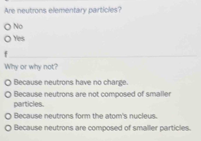 Are neutrons elementary particles?
No
Yes
f
Why or why not?
Because neutrons have no charge.
Because neutrons are not composed of smaller
particles.
Because neutrons form the atom's nucleus.
Because neutrons are composed of smaller particles.