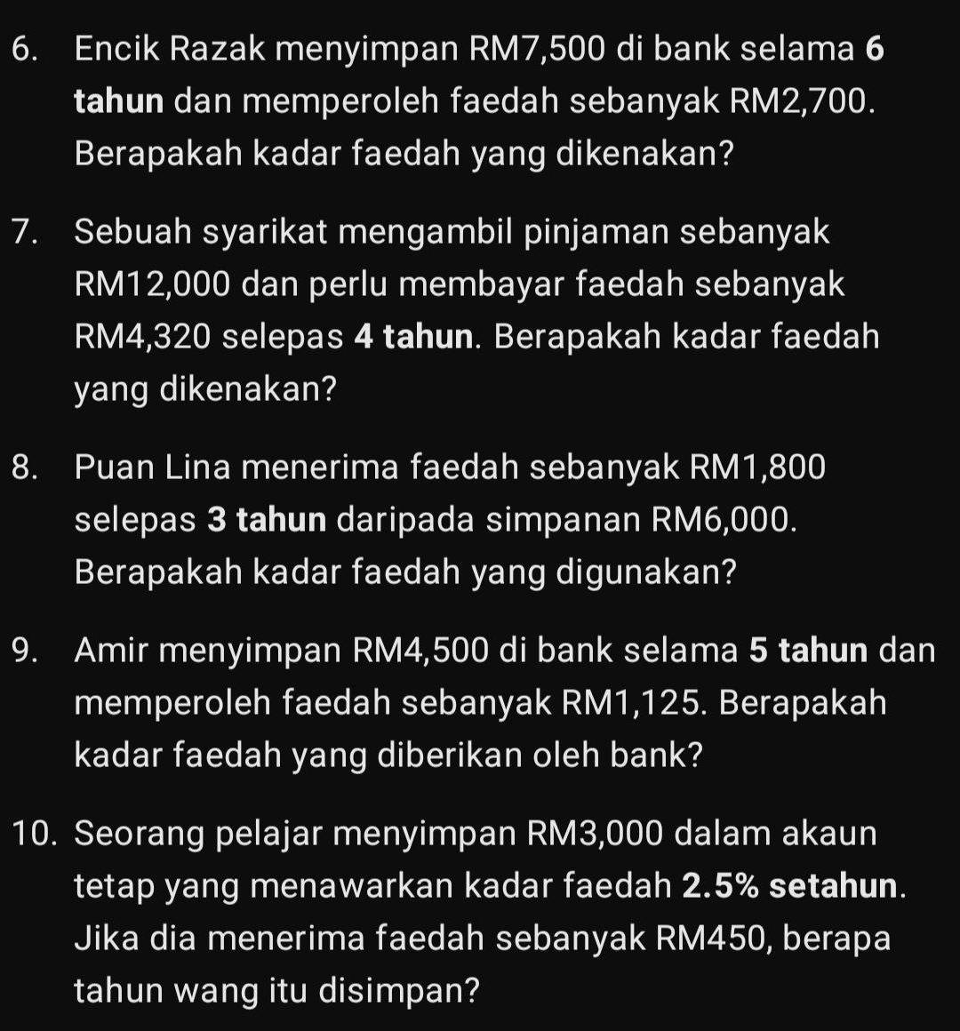 Encik Razak menyimpan RM7,500 di bank selama 6
tahun dan memperoleh faedah sebanyak RM2,700. 
Berapakah kadar faedah yang dikenakan? 
7. Sebuah syarikat mengambil pinjaman sebanyak
RM12,000 dan perlu membayar faedah sebanyak
RM4,320 selepas 4 tahun. Berapakah kadar faedah 
yang dikenakan? 
8. Puan Lina menerima faedah sebanyak RM1,800
selepas 3 tahun daripada simpanan RM6,000. 
Berapakah kadar faedah yang digunakan? 
9. Amir menyimpan RM4,500 di bank selama 5 tahun dan 
memperoleh faedah sebanyak RM1,125. Berapakah 
kadar faedah yang diberikan oleh bank? 
10. Seorang pelajar menyimpan RM3,000 dalam akaun 
tetap yang menawarkan kadar faedah 2.5% setahun. 
Jika dia menerima faedah sebanyak RM450, berapa 
tahun wang itu disimpan?