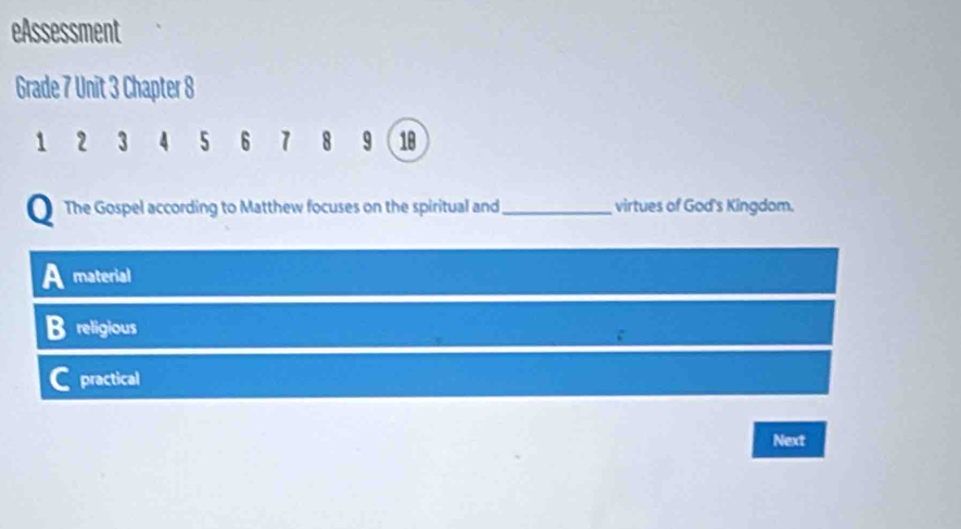 eAssessment
Grade 7 Unit 3 Chapter 8
1 2 3 4 5 6 7 8 9 18
The Gospel according to Matthew focuses on the spiritual and_ virtues of God's Kingdom.
material
religious
practical
Next