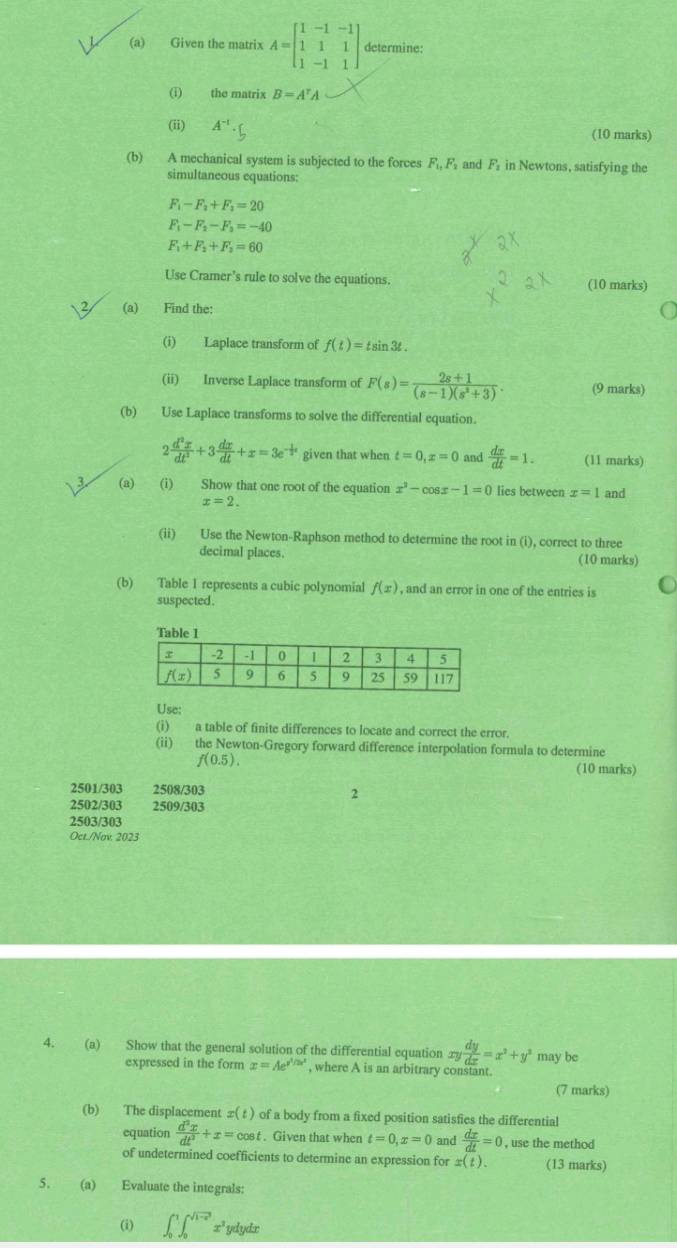 Given the matrix A=beginbmatrix 1&-1&-1 1&1&1 1&-1&1endbmatrix determine:
(i) the matrix B=A^rA
(ii) A^(-1) (10 marks)
(b) A mechanical system is subjected to the forces F_1,F_1 and F in Newtons, satisfying the
simultaneous equations:
F_1-F_2+F_2=20
F_1-F_2-F_3=-40
F_1+F_2+F_2=60
Use Cramer’s rule to solve the equations. (10 marks)
(a) Find the:
(i) Laplace transform of f(t)=tsin 3t.
(ii) Inverse Laplace transform of F(s)= (2s+1)/(s-1)(s^2+3) . (9 marks)
(b) Use Laplace transforms to solve the differential equation.
2 d^2x/dt^2 +3 dx/dt +x=3e^(-frac 1)2t given that when t=0,x=0 and  dx/dt =1. (11 marks)
(a) (i) Show that one root of the equation x^2-cos x-1=0 lies between x=1 and
x=2.
(ii) Use the Newton-Raphson method to determine the root in (i), correct to three
decimal places. (10 marks)
(b) Table 1 represents a cubic polynomial f(x) , and an error in one of the entries is
suspected .
Table 1
Use:
(i) a table of finite differences to locate and correct the error.
(ii) the Newton-Gregory forward difference interpolation formula to determine
f(0.5).
(10 marks)
2501/303 2508/303 2
2502/303 2509/303
2503/303
Oct./Nov. 2023
4. (a) Show that the general solution of the differential equation ∞ xy dy/dx =x^2+y^2 may be
expressed in the form x=Ae^(x^frac 1)2x^2 , where A is an arbitrary constant.
(7 marks)
(b) The displacement x(t) of a body from a fixed position satisfies the differential
equation  d^2x/dt^3 +x=cos t. Given that when t=0,x=0 and  dx/dt =0 , use the method
of undetermined coefficients to determine an expression for x(t). (13 marks)
5. (a) Evaluate the integrals:
(i) ∈t _0^(1∈t _0^(sqrt(1-x^2))) x ydydx