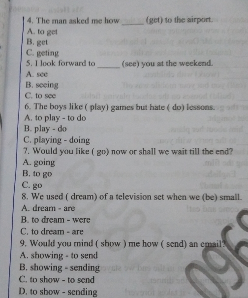 The man asked me how (get) to the airport.
A. to get
B. get
C. geting
5. I look forward to _(see) you at the weekend.
A. see
B. seeing
C. to see
6. The boys like ( play) games but hate ( do) lessons.
A. to play - to do
B. play - do
C. playing - doing
7. Would you like ( go) now or shall we wait till the end?
A. going
B. to go
C. go
8. We used ( dream) of a television set when we (be) small.
A. dream - are
B. to dream - were
C. to dream - are
9. Would you mind ( show ) me how ( send) an email?
A. showing - to send
B. showing - sending
C. to show - to send
D. to show - sending