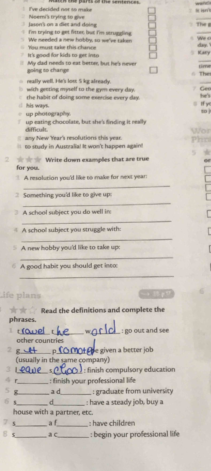 match the parts or the sentences . 
I've decided not to make It isn't 
Noemi's trying to give 
_ 
3 Jason's on a diet and doing 3 The g 
4 I'm trying to get fitter, but I'm struggling 
_ 
We needed a new hobby, so we've taken We c 
You must take this chance day. 
It's good for kids to get into 5 Katy 
My dad needs to eat better, but he's never 
_ 
going to change time 
6 The: 
really well. He's lost 5 kg already. 
_ 
with getting myself to the gym every day. 
7 Geo 
the habit of doing some exercise every day. he's 
his ways. If yo 
up photography. 
to j 
up eating chocolate, but she's finding it really 
difficult. 
any New Year's resolutions this year. 
to study in Australia! It won't happen again! 
2 Write down examples that are true 
or 
for you. 
A resolution you'd like to make for next year: 
_ 
2 Something you'd like to give up: 
_ 
A school subject you do well in: 
_ 
A school subject you struggle with: 
_ 
A new hobby you'd like to take up: 
_ 
A good habit you should get into: 
_ 
Life plans → p 
Read the definitions and complete the 
phrases. 
1 ___ : go out and see 
W 
other countries 
2 g_ D_ Or be given a better job 
(usually in the same company) 
3 L_ S _: finish compulsory education 
r_ : finish your professional life 
g._ a d_ : graduate from university 
d 
5_ _: have a steady job, buy a 
house with a partner, etc. 
a f 
S_ _: have children 
S_ a c_ : begin your professional life