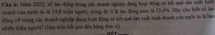 Năm 2022, số lao động trong các doanh nghiệp đang hoạt động có kết quả sản xuất kinh 
doanh của nước ta là 14, 8 triệu người, trong đó tỉ lệ lao động nam là 52, 4%. Hãy cho biết số lao 
động nữ trong các doanh nghiệp đang hoạt động có kết quả sản xuất kinh doanh của nước ta là bao 
nhiêu triệu người? (làm tròn kết quả đến hàng đơn vị). 
_hét_