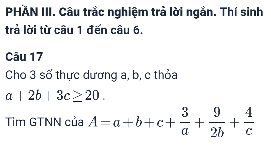 PHÄN III. Câu trắc nghiệm trả lời ngắn. Thí sinh
trả lời từ câu 1 đến câu 6.
Câu 17
Cho 3 số thực dương a, b, c thỏa
a+2b+3c≥ 20. 
Tìm GTNN của A=a+b+c+ 3/a + 9/2b + 4/c 