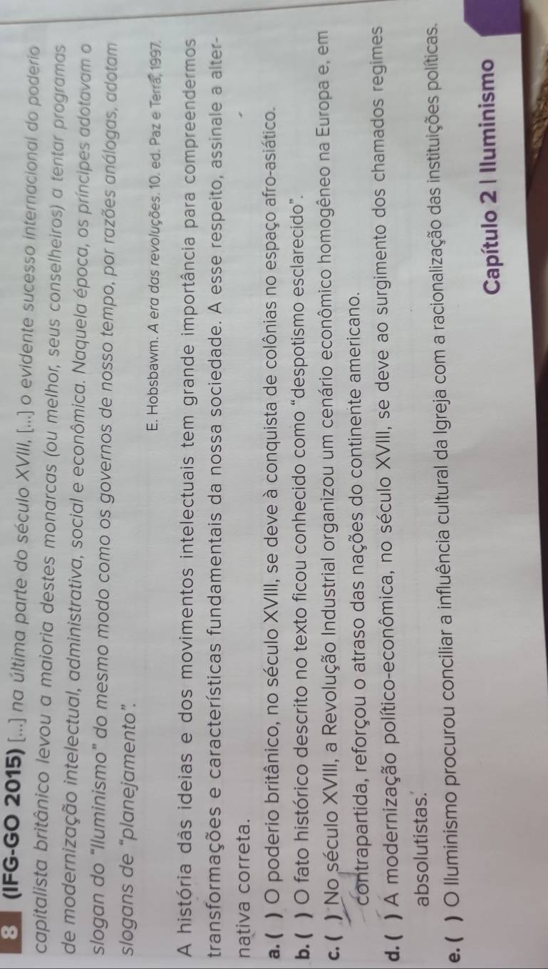 8 ] (IFG-GO 2015) [...] na última parte do século XVIII, [...] o evidente sucesso internacional do poderio
capitalista britânico levou a maioria destes monarcas (ou melhor, seus conselheiros) a tentar programas
de modernização intelectual, administrativa, social e econômica. Naquela época, os príncipes adotavam o
slogan do “Iluminismo” do mesmo modo como os governos de nosso tempo, por razões análogas, adotam
slogans de “planejamento”.
E. Hobsbawm. A era das revoluções. 10. ed. Paz e Terra, 1997.
A história dàs ideias e dos movimentos intelectuais tem grande importância para compreendermos
transformações e características fundamentais da nossa sociedade. A esse respeito, assinale a alter-
nativa correta.
a. ( ) O poderio britânico, no século XVIII, se deve à conquista de colônias no espaço afro-asiático.
b. ( ) O fato histórico descrito no texto ficou conhecido como “despotismo esclarecido”.
c. ( ) No século XVIII, a Revolução Industrial organizou um cenário econômico homogêneo na Europa e, em
contrapartida, reforçou o atraso das nações do continente americano.
d. ( ) A modernização político-econômica, no século XVIII, se deve ao surgimento dos chamados regimes
absolutistas.
e. ( ) O lluminismo procurou conciliar a influência cultural da Igreja com a racionalização das instituições políticas.
Capítulo 2 | Iluminismo