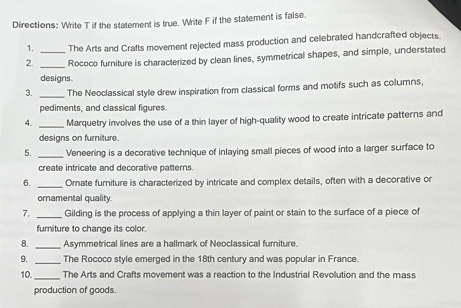 Directions: Write T if the statement is true. Write F if the statement is false. 
1. The Arts and Crafts movement rejected mass production and celebrated handcrafted objects. 
2. __Rococo furniture is characterized by clean lines, symmetrical shapes, and simple, understated 
designs. 
3. _The Neoclassical style drew inspiration from classical forms and motifs such as columns, 
pediments, and classical figures. 
4. _Marquetry involves the use of a thin layer of high-quality wood to create intricate patterns and 
designs on furniture. 
5. _Veneering is a decorative technique of inlaying small pieces of wood into a larger surface to 
create intricate and decorative patterns. 
6. _Ornate furniture is characterized by intricate and complex details, often with a decorative or 
ornamental quality. 
7. _Gilding is the process of applying a thin layer of paint or stain to the surface of a piece of 
furniture to change its color. 
8. _Asymmetrical lines are a hallmark of Neoclassical furniture. 
9. _The Rococo style emerged in the 18th century and was popular in France. 
10. _The Arts and Crafts movement was a reaction to the Industrial Revolution and the mass 
production of goods.