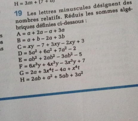 H=3m+(7+a)
19 Les lettres minuscules désignent des 
nombres relatifs. Réduis les sommes algé- 
briques définies ci-dessous : 
s A=a+2a-a+3a
S B=a+b-2a+3b
s C=xy-7+3xy-2xy+3
D=5a^2+6a^2+7a^2-2
E=ab^2+2ab^2-3ab^2-5
F=6x^3y+4x^3y-3x^3y+7
G=2a+3x^4t-4a+x^4t
H=2ab+a^2+5ab+3a^2