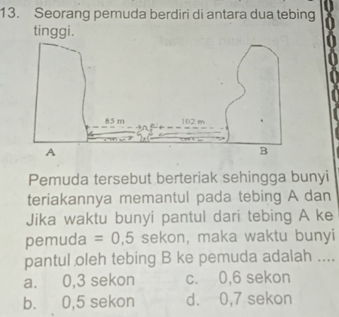 Seorang pemuda berdiri di antara dua tebing
tinggi.
Pemuda tersebut berteriak sehingga bunyi
teriakannya memantul pada tebing A dan
Jika waktu bunyi pantul dari tebing A ke
pemuda =0,5 sekon, maka waktu bunyi
pantul oleh tebing B ke pemuda adalah ....
a. 0, 3 sekon c. 0, 6 sekon
b. 0, 5 sekon d. 0, 7 sekon