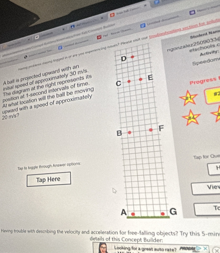 roe Fall Con== 
Untie dicsment a g o 
Camutasón #47 Mnsis C 
Student Nam 
Laled dscument Hel - Noesø Quen 
Cassom com/Concept-tuilden/kinematics/Froo-Fall/Concept-Builde 
laving problems staying logged in or are you experiercing issueur troubleshouting section forseu 

Activity: 
e Gréan Gréatie hav 
Speedom 
initial speed of approximately 30 m/s.gonzalez2509033 etschools c 
A ball is projected upward with an 
The diagram at the right represents its 
position at 1-second intervals of time. 
Progress 
At what location will the ball be moving 
upward with a speed of approximately
#2
20 m/s? 
to 
Tap for Que 
Tap to toggle through Answer options: 
H 
Tap Here 
Viev 
G 
Tc 
Having trouble with describing the velocity and acceleration for free-falling objects? Try this 5-min
details of this Concept Builder: 
Looking for a great auto rate?