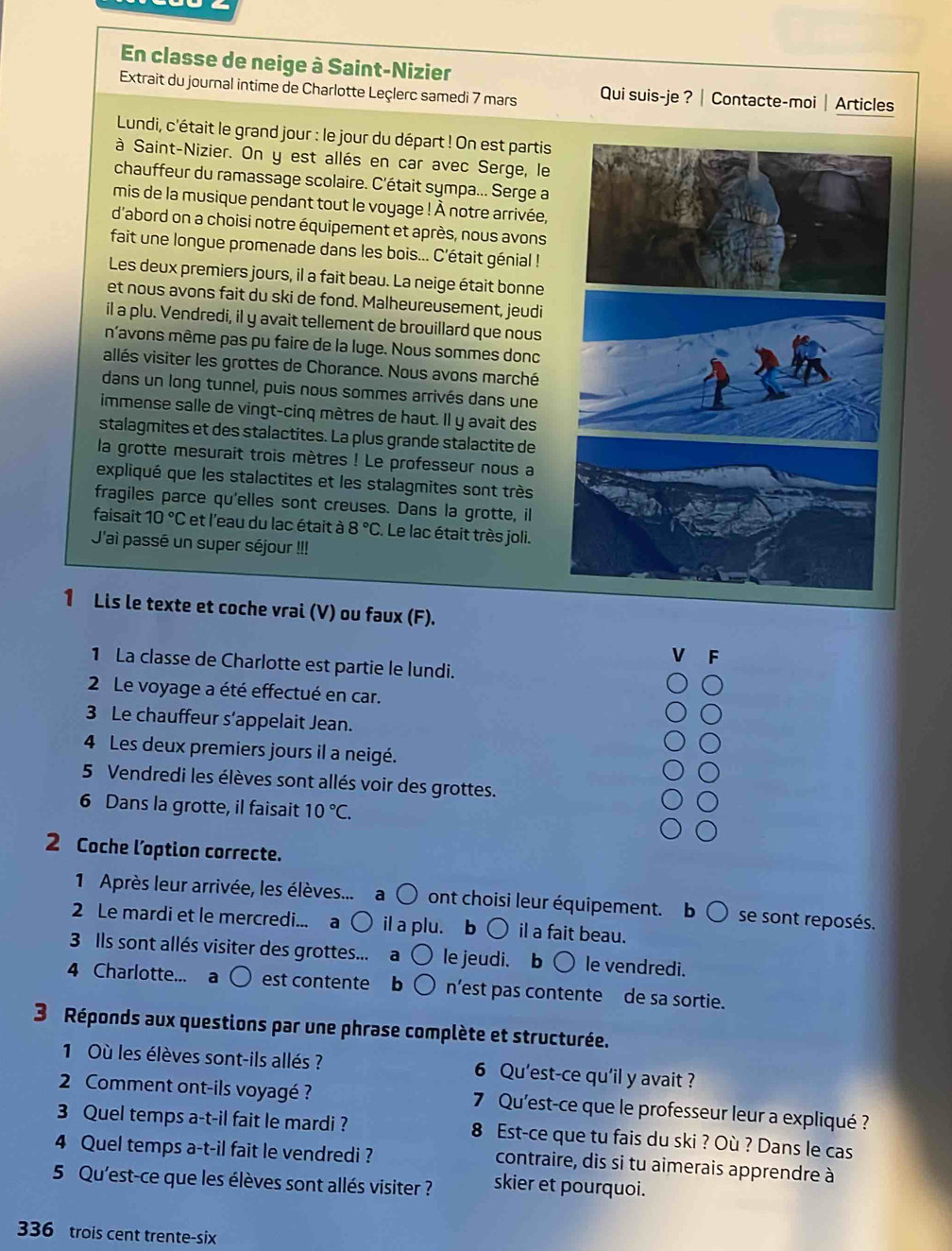 En classe de neige à Saint-Nizier
Extrait du journal intime de Charlotte Leçlerc samedi 7 mars Qui suis-je ? | Contacte-moi| Articles
Lundi, c'était le grand jour : le jour du départ ! On est partis
à Saint-Nizier. On y est allés en car avec Serge, le
chauffeur du ramassage scolaire. C'était sympa... Serge a
mis de la musique pendant tout le voyage ! À notre arrivée,
d'abord on a choisi notre équipement et après, nous avons
fait une longue promenade dans les bois... C'était génial !
Les deux premiers jours, il a fait beau. La neige était bonne
et nous avons fait du ski de fond. Malheureusement, jeudi
il a plu. Vendredi, il y avait tellement de brouillard que nous
n'avons même pas pu faire de la luge. Nous sommes donc
allés visiter les grottes de Chorance. Nous avons marché
dans un long tunnel, puis nous sommes arrivés dans une
immense salle de vingt-cinq mètres de haut. Il y avait des
stalagmites et des stalactites. La plus grande stalactite de
la grotte mesurait trois mètres ! Le professeur nous a
expliqué que les stalactites et les stalagmites sont très
fragiles parce qu'elles sont creuses. Dans la grotte, il
faisait 10°C et l'eau du lac était à 8°C. Le lac était très joli.
J'ai passé un super séjour !!!
1 Lis le texte et coche vrai (V) ou faux (F).
F
1 La classe de Charlotte est partie le lundi.
2 Le voyage a été effectué en car.
3 Le chauffeur s’appelait Jean.
4 Les deux premiers jours il a neigé.
5 Vendredi les élèves sont allés voir des grottes.
6 Dans la grotte, il faisait 10°C.
2 Coche l’option correcte.
1 Après leur arrivée, les élèves... a 〇 ont choisi leur équipement. b ○ se sont reposés.
2 Le mardi et le mercredi... a ○ il a plu. b ○ il a fait beau.
3 Ils sont allés visiter des grottes... a le jeudi. b ○ le vendredi.
4 Charlotte... a est contente b n’est pas contente de sa sortie.
3 Réponds aux questions par une phrase complète et structurée.
1 Où les élèves sont-ils allés ? 6 Qu'est-ce qu'il y avait ?
2 Comment ont-ils voyagé ? 7 Qu'est-ce que le professeur leur a expliqué ?
3 Quel temps a-t-il fait le mardi ? 8 Est-ce que tu fais du ski ? Où ? Dans le cas
4 Quel temps a-t-il fait le vendredi ?
contraire, dis si tu aimerais apprendre à
5 Qu'est-ce que les élèves sont allés visiter ? skier et pourquoi.
336 trois cent trente-six