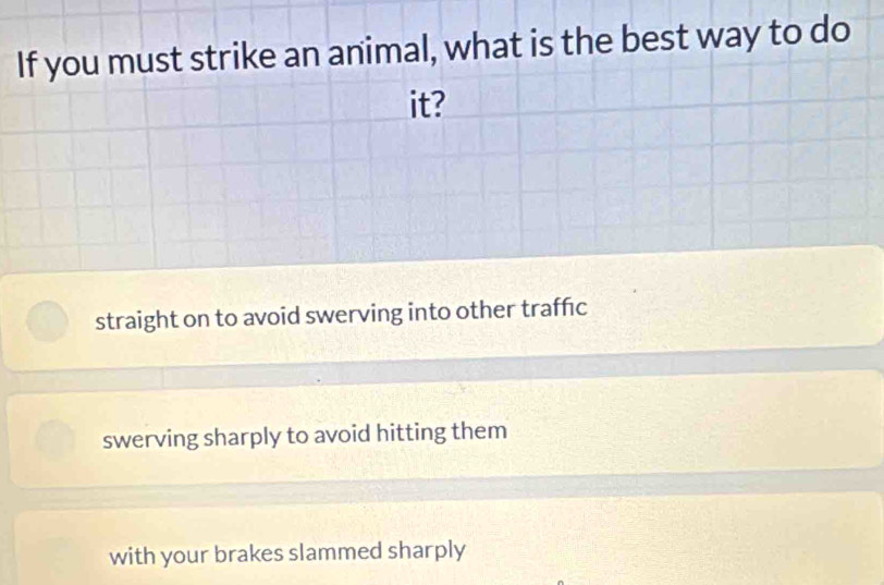 If you must strike an animal, what is the best way to do
it?
straight on to avoid swerving into other traffic
swerving sharply to avoid hitting them
with your brakes slammed sharply